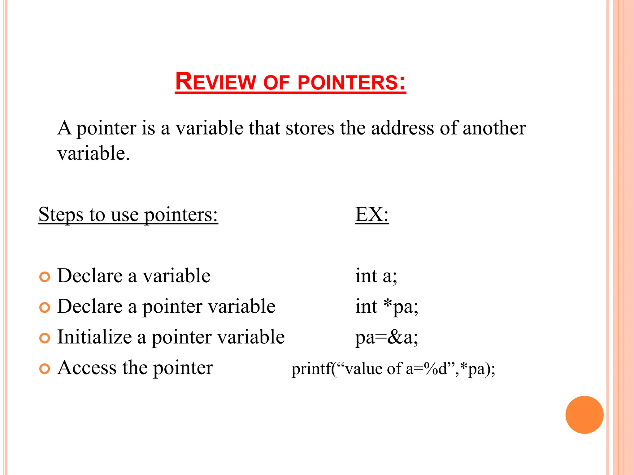 REVIEW OF POINTERS:
A pointer is a variable that stores the address of another
variable.
Steps to use pointers: EX:
 Declare a variable int a;
 Declare a pointer variable int *pa;
 Initialize a pointer variable pa=&a;
 Access the pointer printf(“value of a=%d”,*pa);
 
