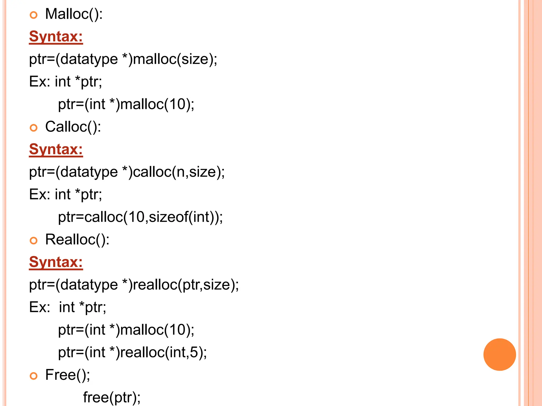  Malloc():
Syntax:
ptr=(datatype *)malloc(size);
Ex: int *ptr;
ptr=(int *)malloc(10);
 Calloc():
Syntax:
ptr=(datatype *)calloc(n,size);
Ex: int *ptr;
ptr=calloc(10,sizeof(int));
 Realloc():
Syntax:
ptr=(datatype *)realloc(ptr,size);
Ex: int *ptr;
ptr=(int *)malloc(10);
ptr=(int *)realloc(int,5);
 Free();
free(ptr);
 