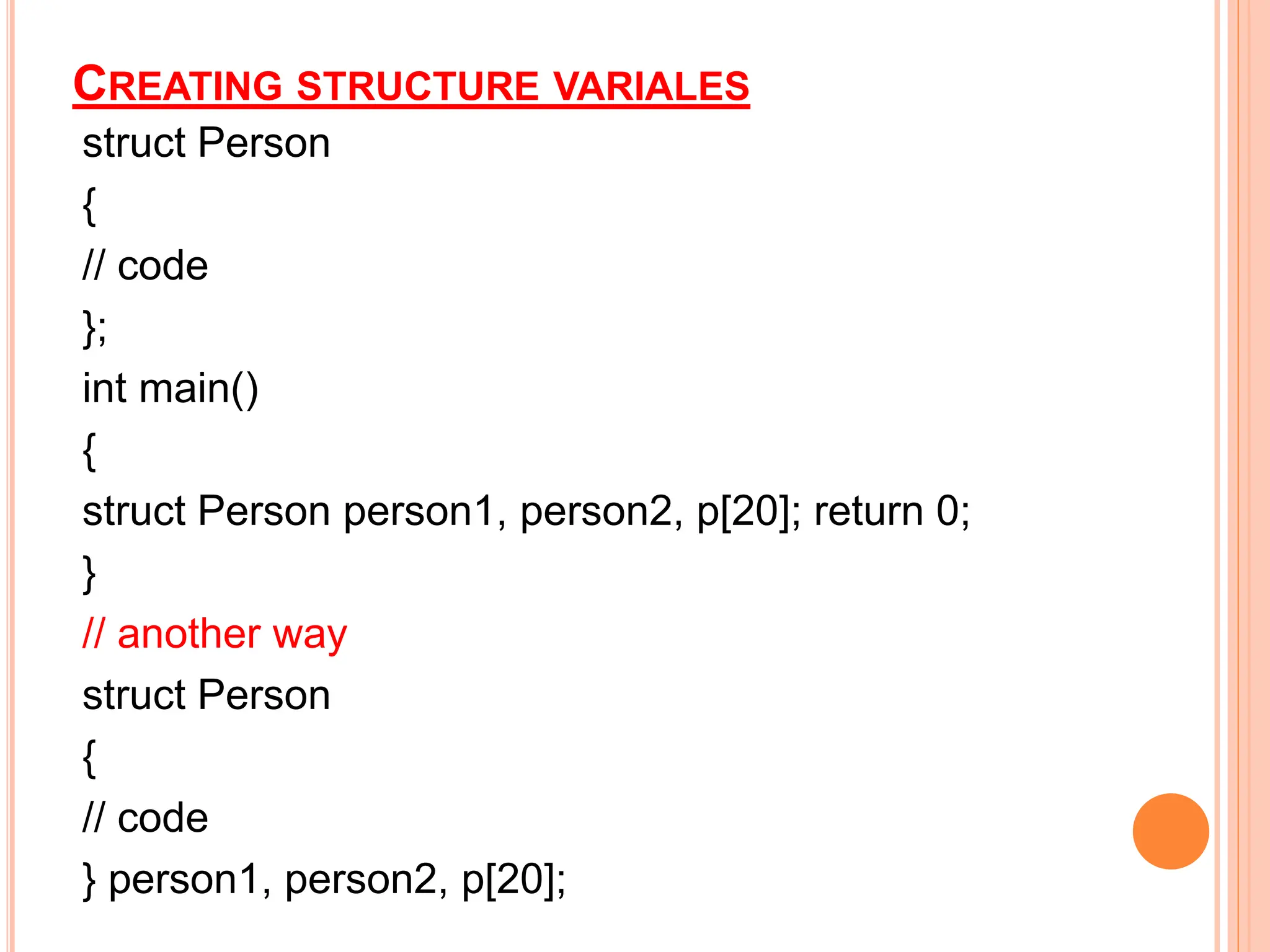CREATING STRUCTURE VARIALES
struct Person
{
// code
};
int main()
{
struct Person person1, person2, p[20]; return 0;
}
// another way
struct Person
{
// code
} person1, person2, p[20];
 