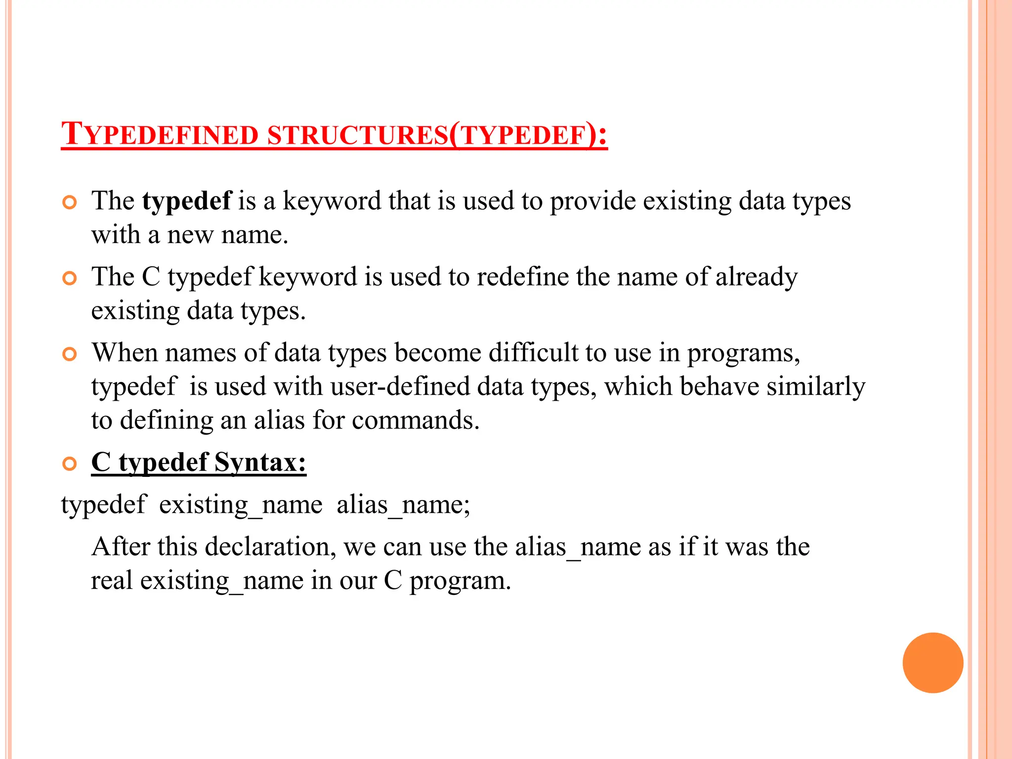 TYPEDEFINED STRUCTURES(TYPEDEF):
 The typedef is a keyword that is used to provide existing data types
with a new name.
 The C typedef keyword is used to redefine the name of already
existing data types.
 When names of data types become difficult to use in programs,
typedef is used with user-defined data types, which behave similarly
to defining an alias for commands.
 C typedef Syntax:
typedef existing_name alias_name;
After this declaration, we can use the alias_name as if it was the
real existing_name in our C program.
 