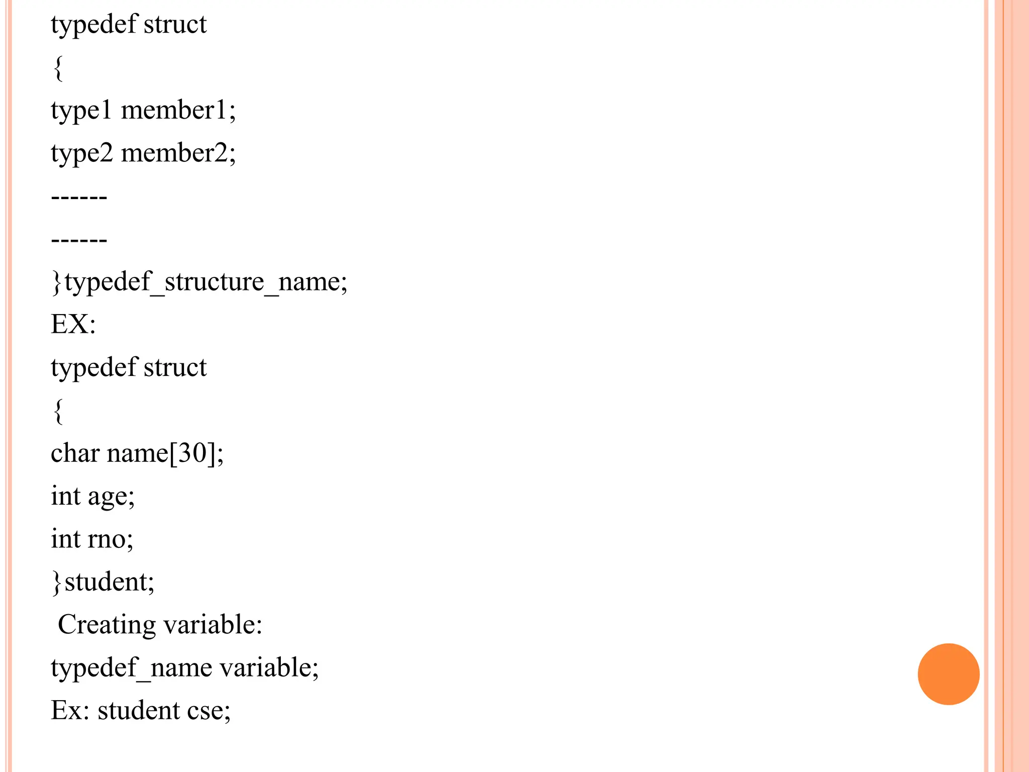 typedef struct
{
type1 member1;
type2 member2;
------
------
}typedef_structure_name;
EX:
typedef struct
{
char name[30];
int age;
int rno;
}student;
Creating variable:
typedef_name variable;
Ex: student cse;
 