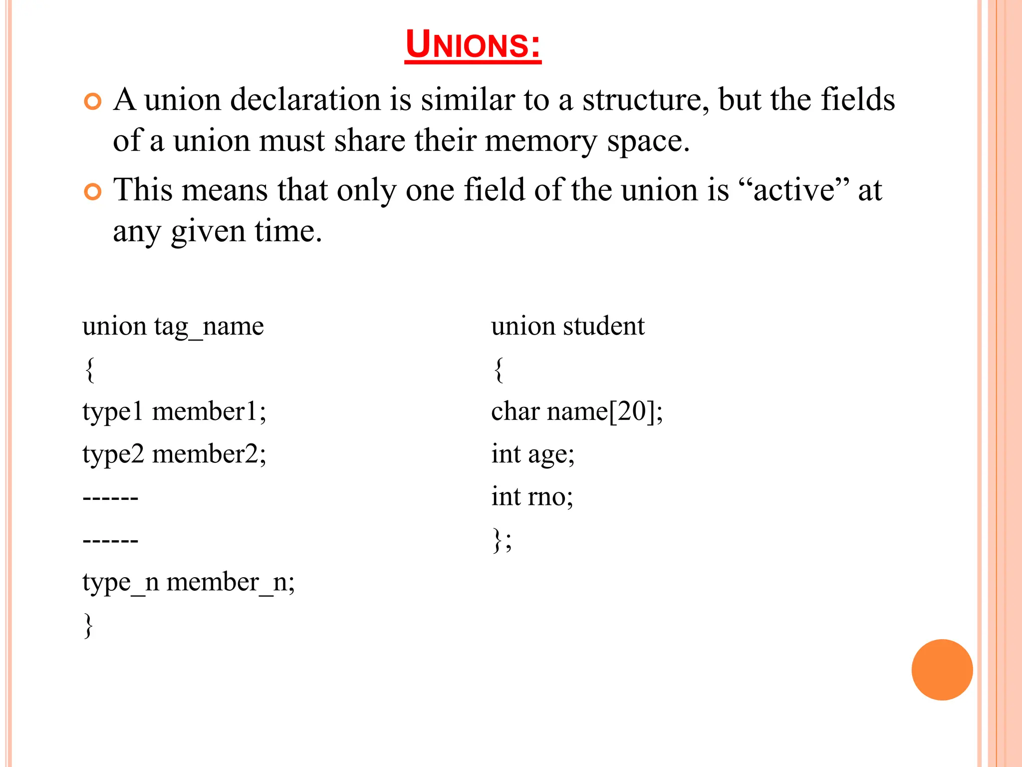 UNIONS:
 A union declaration is similar to a structure, but the fields
of a union must share their memory space.
 This means that only one field of the union is “active” at
any given time.
union tag_name union student
{ {
type1 member1; char name[20];
type2 member2; int age;
------ int rno;
------ };
type_n member_n;
}
 