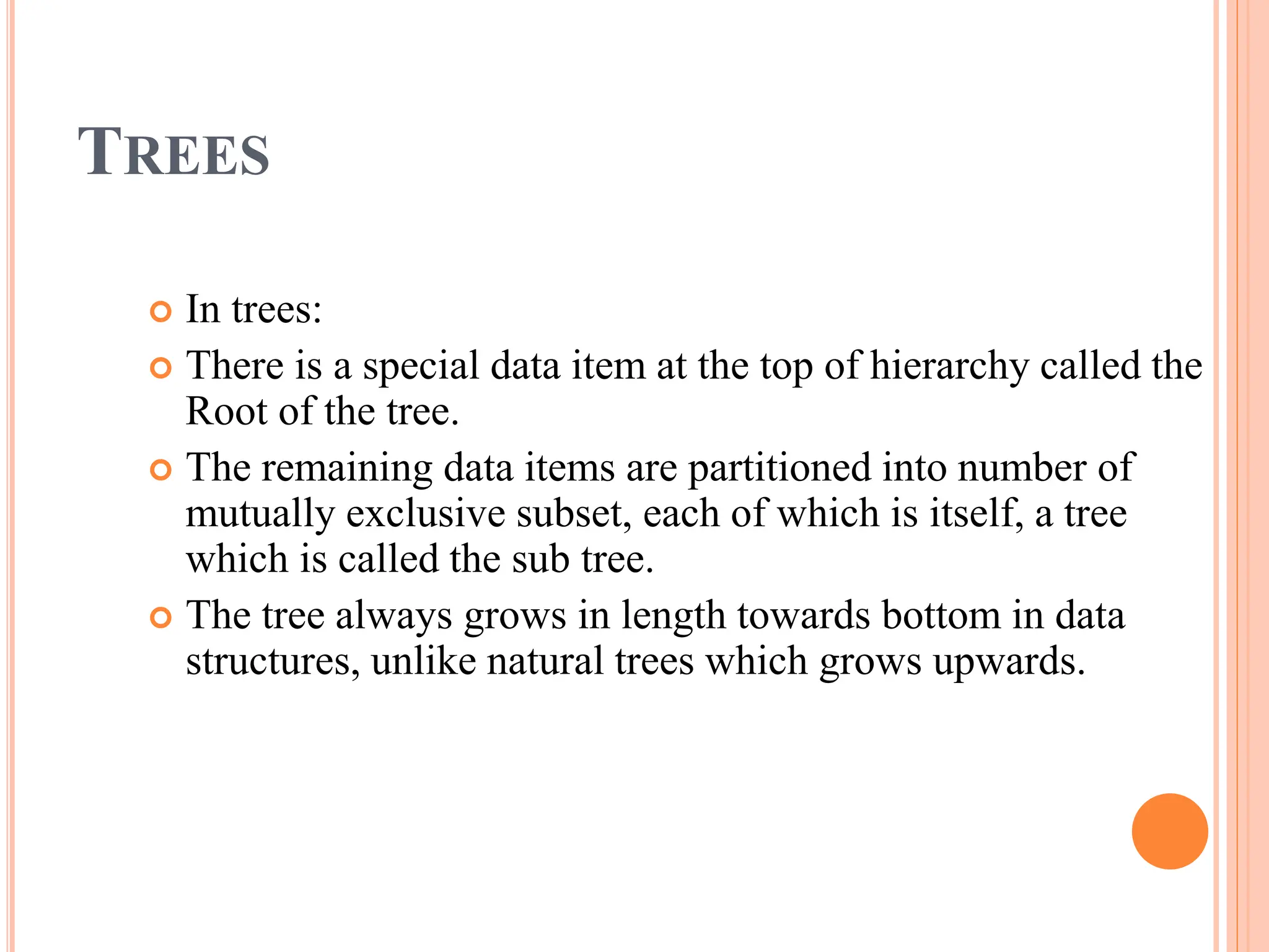 TREES
 In trees:
 There is a special data item at the top of hierarchy called the
Root of the tree.
 The remaining data items are partitioned into number of
mutually exclusive subset, each of which is itself, a tree
which is called the sub tree.
 The tree always grows in length towards bottom in data
structures, unlike natural trees which grows upwards.
 