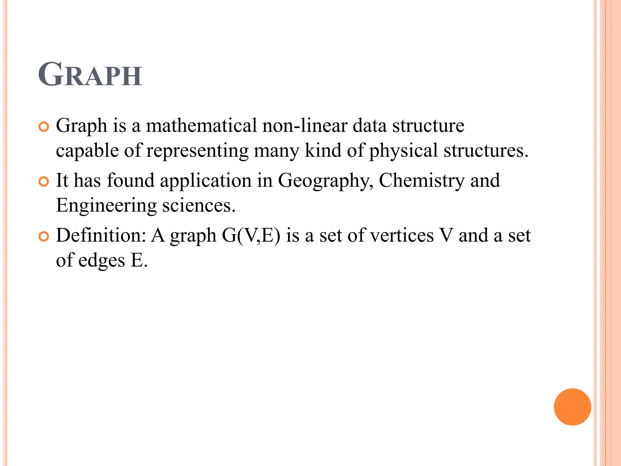 GRAPH
 Graph is a mathematical non-linear data structure
capable of representing many kind of physical structures.
 It has found application in Geography, Chemistry and
Engineering sciences.
 Definition: A graph G(V,E) is a set of vertices V and a set
of edges E.
 