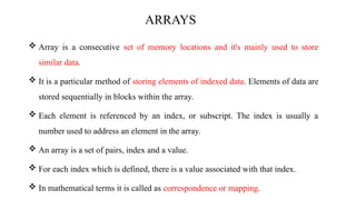 ARRAYS
 Array is a consecutive set of memory locations and it's mainly used to store
similar data.
 It is a particular method of storing elements of indexed data. Elements of data are
stored sequentially in blocks within the array.
 Each element is referenced by an index, or subscript. The index is usually a
number used to address an element in the array.
 An array is a set of pairs, index and a value.
 For each index which is defined, there is a value associated with that index.
 In mathematical terms it is called as correspondence or mapping.
 