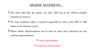 SPARSE MATRICES...
 The same time they are sparse: say only 1000 out of one million possible
elements are nonzero.
 On most computers today it would be impossible to store a full 1000 X 1000
matrix in the memory at once.
 Sparse Matrix Representations can be done in many ways following are two
common representations:
 Array representation
 Linked list representation
 
