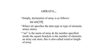 ARRAYS...
Simply, declaration of array is as follows:
int arr[10]
Where int specifies the data type or type of elements
arrays stores.
“arr” is the name of array & the number specified
inside the square brackets is the number of elements
an array can store, this is also called sized or length
of array.
 
