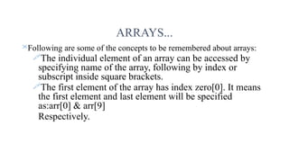 ARRAYS...
Following are some of the concepts to be remembered about arrays:
The individual element of an array can be accessed by
specifying name of the array, following by index or
subscript inside square brackets.
The first element of the array has index zero[0]. It means
the first element and last element will be specified
as:arr[0] & arr[9]
Respectively.
 