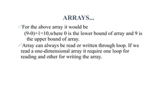 ARRAYS...
For the above array it would be
(9-0)+1=10,where 0 is the lower bound of array and 9 is
the upper bound of array.
Array can always be read or written through loop. If we
read a one-dimensional array it require one loop for
reading and other for writing the array.
 
