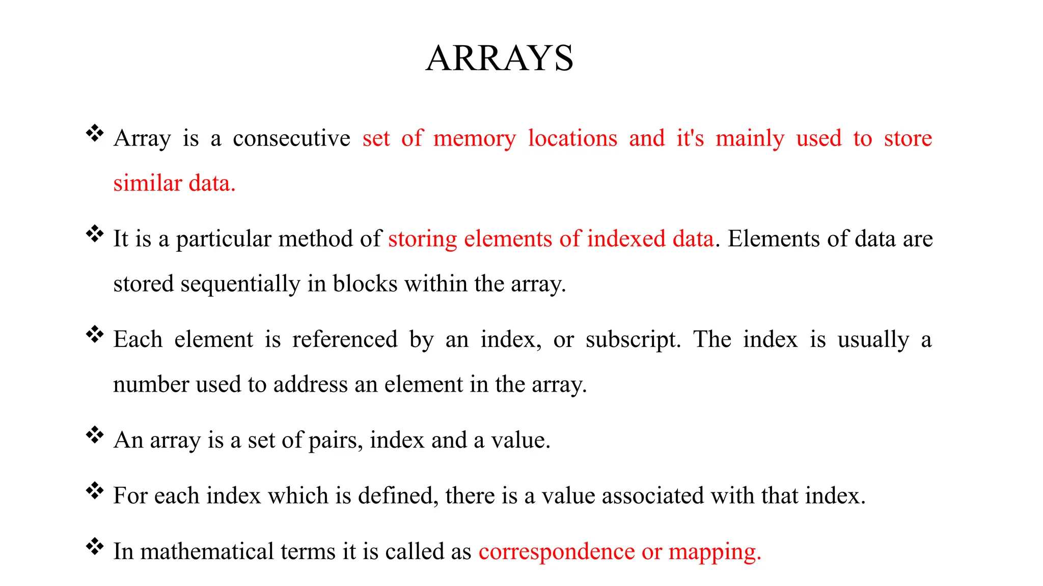 ARRAYS  Array is a consecutive set of memory locations and it's mainly used to store similar data.  It is a particular method of storing elements of indexed data. Elements of data are stored sequentially in blocks within the array.  Each element is referenced by an index, or subscript. The index is usually a number used to address an element in the array.  An array is a set of pairs, index and a value.  For each index which is defined, there is a value associated with that index.  In mathematical terms it is called as correspondence or mapping. 