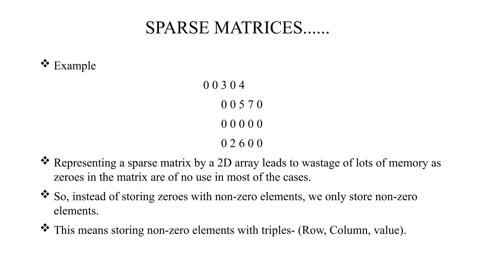 SPARSE MATRICES......  Example 0 0 3 0 4 0 0 5 7 0 0 0 0 0 0 0 2 6 0 0  Representing a sparse matrix by a 2D array leads to wastage of lots of memory as zeroes in the matrix are of no use in most of the cases.  So, instead of storing zeroes with non-zero elements, we only store non-zero elements.  This means storing non-zero elements with triples- (Row, Column, value). 