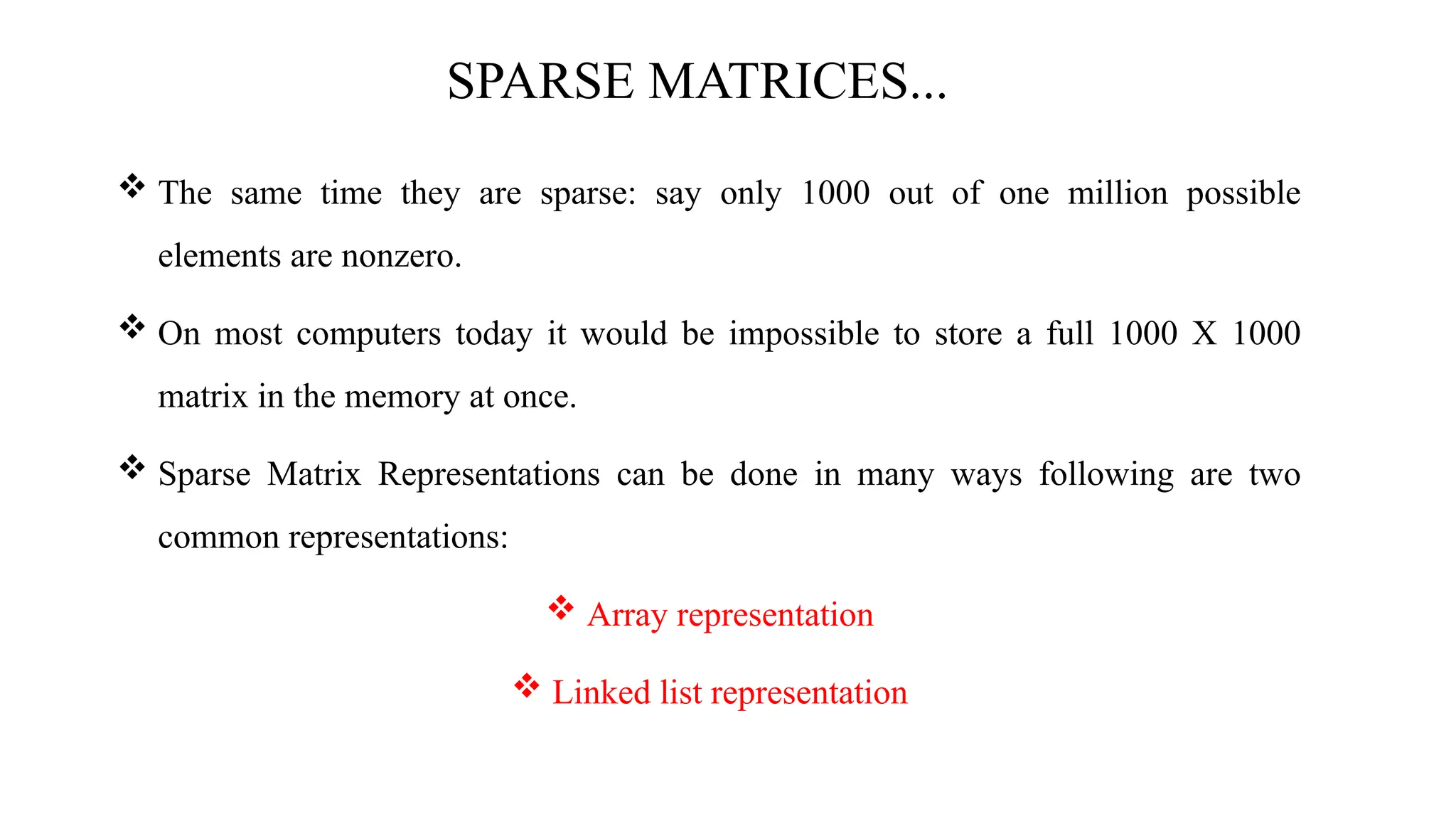 SPARSE MATRICES...  The same time they are sparse: say only 1000 out of one million possible elements are nonzero.  On most computers today it would be impossible to store a full 1000 X 1000 matrix in the memory at once.  Sparse Matrix Representations can be done in many ways following are two common representations:  Array representation  Linked list representation 