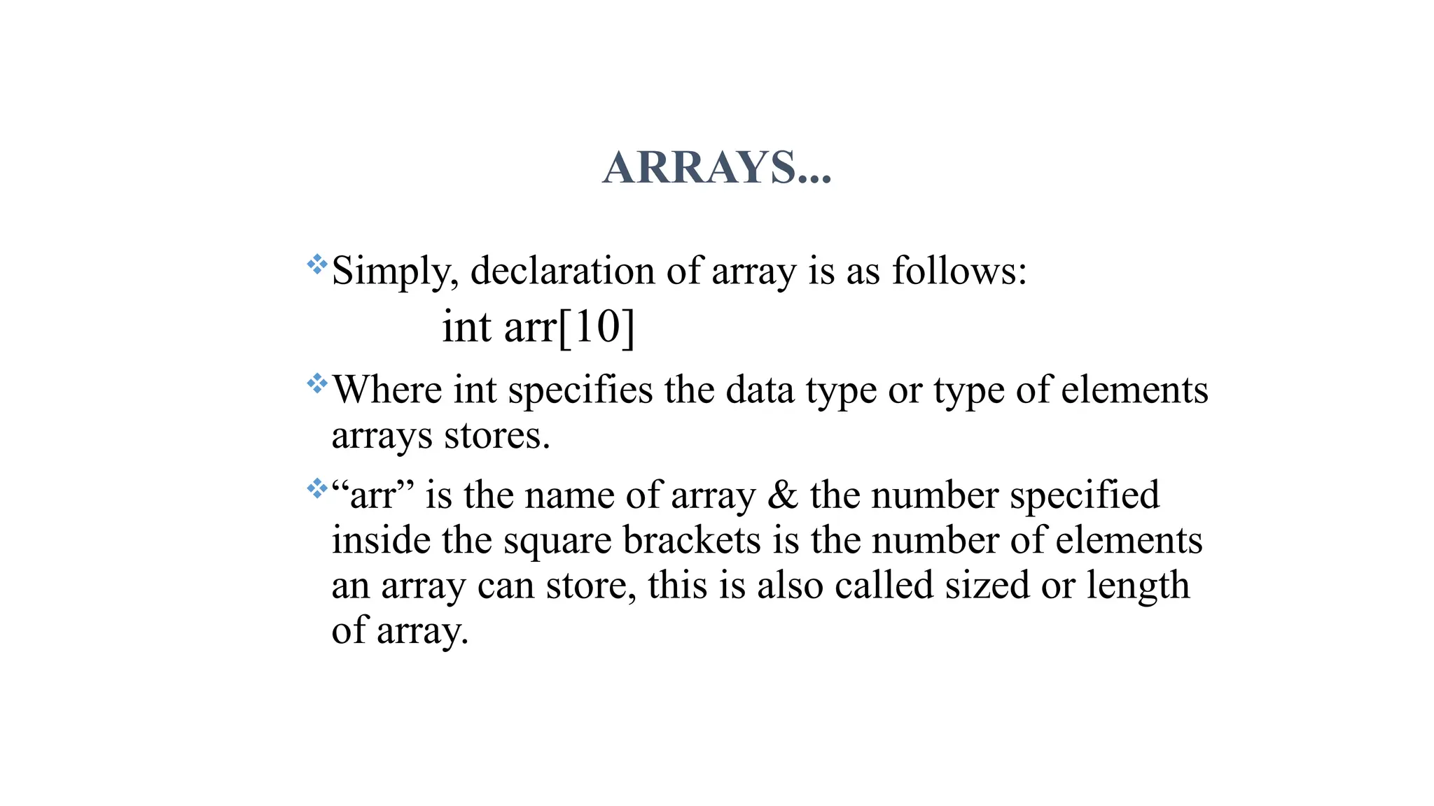 ARRAYS... Simply, declaration of array is as follows: int arr[10] Where int specifies the data type or type of elements arrays stores. “arr” is the name of array & the number specified inside the square brackets is the number of elements an array can store, this is also called sized or length of array. 