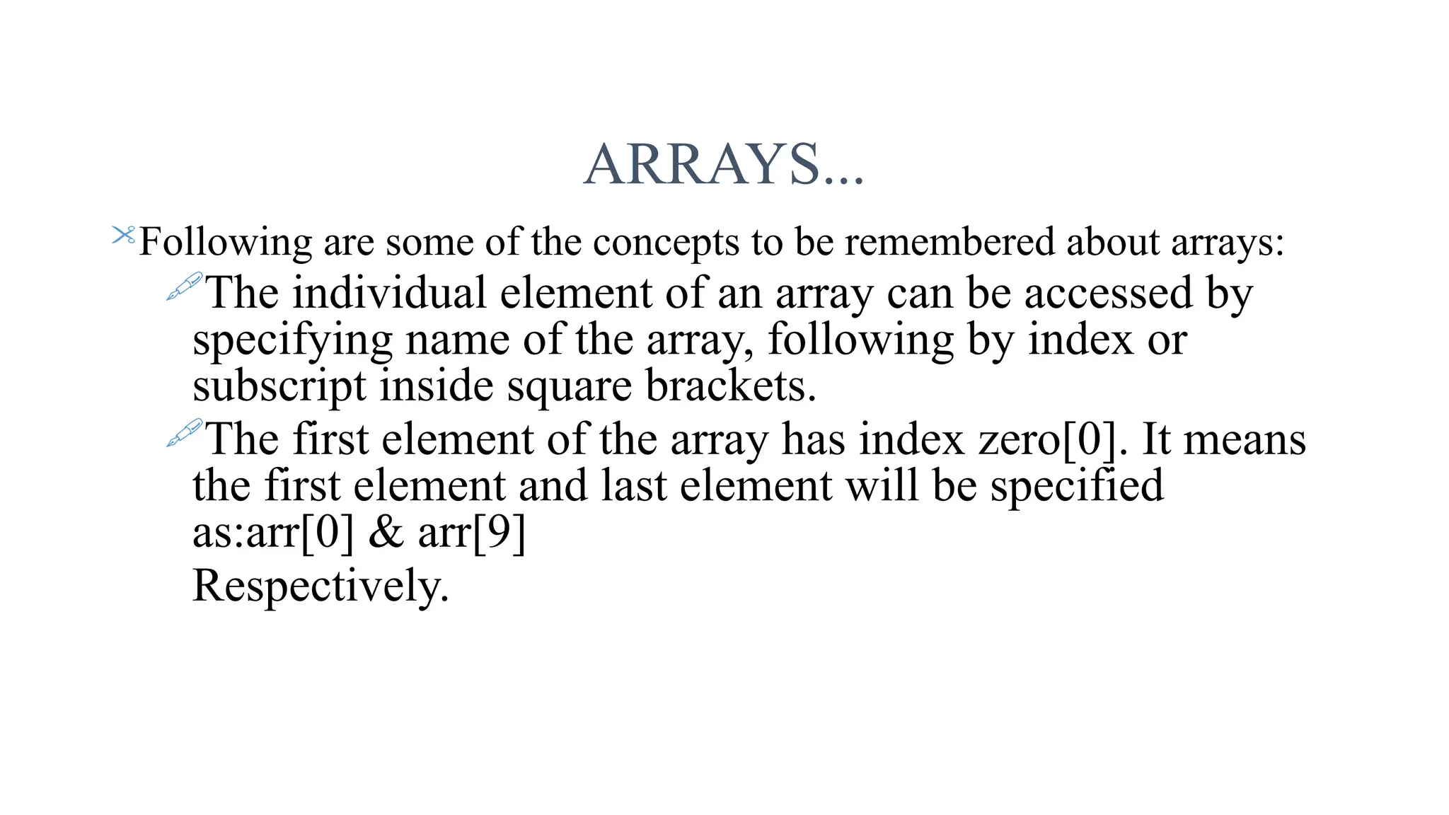 ARRAYS... Following are some of the concepts to be remembered about arrays: The individual element of an array can be accessed by specifying name of the array, following by index or subscript inside square brackets. The first element of the array has index zero[0]. It means the first element and last element will be specified as:arr[0] & arr[9] Respectively. 