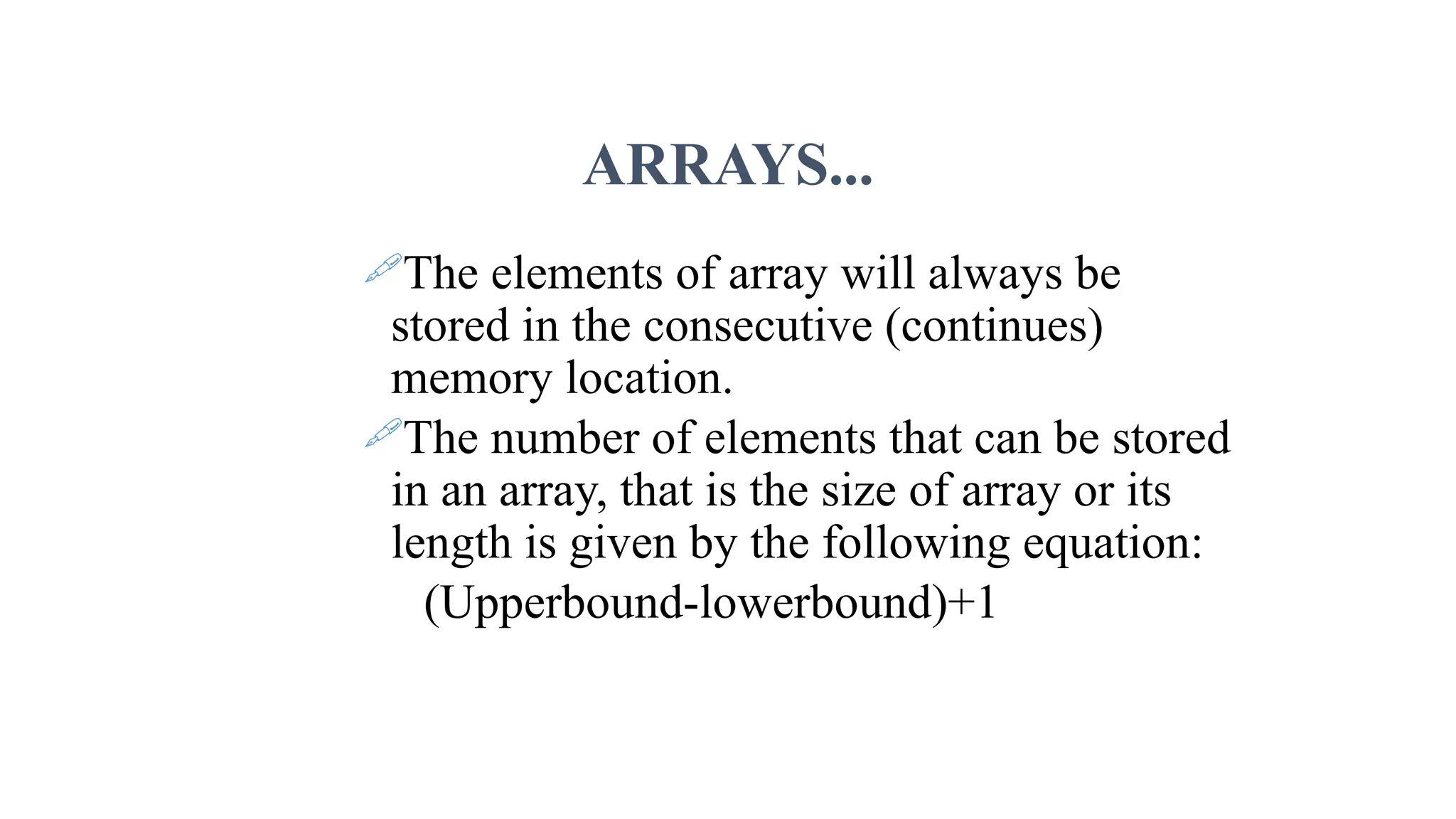ARRAYS... The elements of array will always be stored in the consecutive (continues) memory location. The number of elements that can be stored in an array, that is the size of array or its length is given by the following equation: (Upperbound-lowerbound)+1 