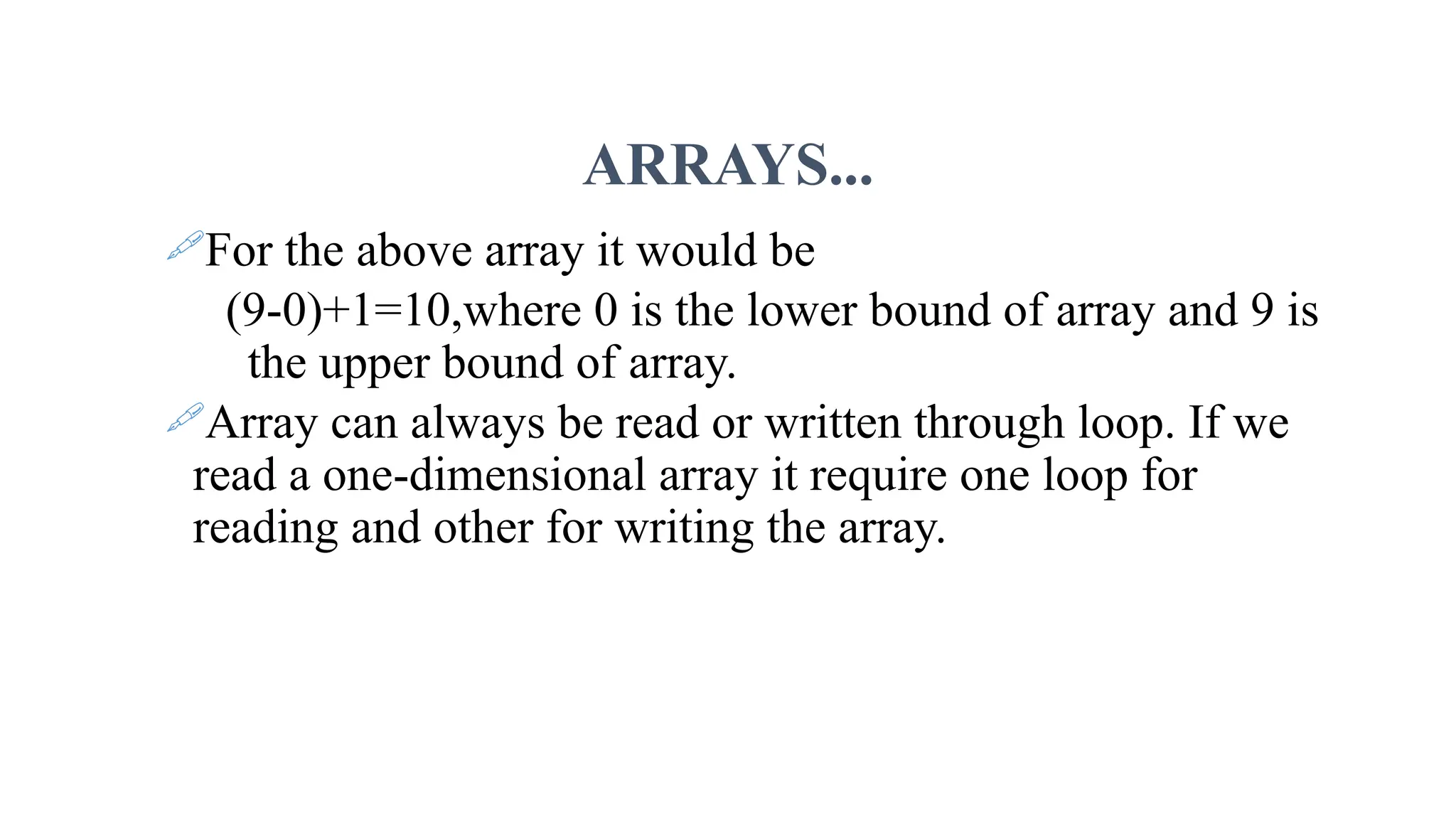 ARRAYS... For the above array it would be (9-0)+1=10,where 0 is the lower bound of array and 9 is the upper bound of array. Array can always be read or written through loop. If we read a one-dimensional array it require one loop for reading and other for writing the array. 