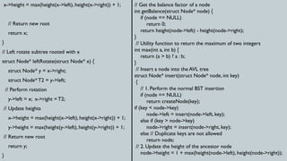 x->height = max(height(x->left), height(x->right)) + 1;
// Return new root
return x;
}
// Left rotate subtree rooted with x
struct Node* leftRotate(struct Node* x) {
struct Node* y = x->right;
struct Node*T2 = y->left;
// Perform rotation
y->left = x; x->right = T2;
// Update heights
x->height = max(height(x->left), height(x->right)) + 1;
y->height = max(height(y->left), height(y->right)) + 1;
// Return new root
return y;
}
// Get the balance factor of a node
int getBalance(struct Node* node) {
if (node == NULL)
return 0;
return height(node->left) - height(node->right);
}
// Utility function to return the maximum of two integers
int max(int a, int b) {
return (a > b) ? a : b;
}
// Insert a node into the AVL tree
struct Node* insert(struct Node* node, int key)
{
// 1. Perform the normal BST insertion
if (node == NULL)
return createNode(key);
if (key < node->key)
node->left = insert(node->left, key);
else if (key > node->key)
node->right = insert(node->right, key);
else // Duplicate keys are not allowed
return node;
// 2. Update the height of the ancestor node
node->height = 1 + max(height(node->left), height(node->right));
 
