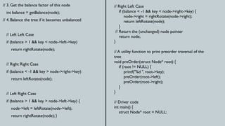 // 3. Get the balance factor of this node
int balance = getBalance(node);
// 4. Balance the tree if it becomes unbalanced
// Left Left Case
if (balance > 1 && key < node->left->key)
return rightRotate(node);
// Right Right Case
if (balance < -1 && key > node->right->key)
return leftRotate(node);
// Left Right Case
if (balance > 1 && key > node->left->key) {
node->left = leftRotate(node->left);
return rightRotate(node); }
// Right Left Case
if (balance < -1 && key < node->right->key) {
node->right = rightRotate(node->right);
return leftRotate(node);
}
// Return the (unchanged) node pointer
return node;
}
// A utility function to print preorder traversal of the
tree
void preOrder(struct Node* root) {
if (root != NULL) {
printf("%d ", root->key);
preOrder(root->left);
preOrder(root->right);
}
}
// Driver code
int main() {
struct Node* root = NULL;
 