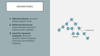ADVANTAGES
1. Efficient Search: Ensures
O(log n)search time.
2. Balanced Structure:
Automatically maintains
balance after updates.
3. Good for dynamic
Datasets: Great for
systems where frequent
insertions and deletion
happens.
 
