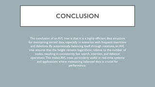 CONCLUSION
The conclusion of an AVL tree is that it is a highly efficient data structure
for maintaining sorted data, especially in scenarios with frequent insertions
and deletions. By automatically balancing itself through rotations, an AVL
tree ensures that the height remains logarithmic relative to the number of
nodes, resulting in consistently fast search, insertion, and deletion
operations.This makes AVL trees particularly useful in real-time systems
and applications where maintaining balanced data is crucial for
performance.
 