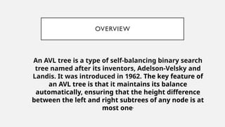 OVERVIEW
An AVL tree is a type of self-balancing binary search
tree named after its inventors, Adelson-Velsky and
Landis. It was introduced in 1962. The key feature of
an AVL tree is that it maintains its balance
automatically, ensuring that the height difference
between the left and right subtrees of any node is at
most one.
 