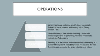 OPERATIONS
INSERTION
DELETION
SEARCHING
When inserting a node into an AVL tree, you initially
follow the same process as inserting into a Binary
Search Tree.
Deletion in an AVL tree involves removing a node, then
rebalancing the tree by performing necessary rotations to
maintain the AVL property
Searching in an AVL tree is performed similarly to searching in a
standard binary search tree (BST), where you traverse the tree
from the root, comparing the target value to node values.
 