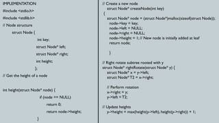 IMPLEMENTATION
#include <stdio.h>
#include <stdlib.h>
// Node structure
struct Node {
int key;
struct Node* left;
struct Node* right;
int height;
};
// Get the height of a node
int height(struct Node* node) {
if (node == NULL)
return 0;
return node->height;
}
// Create a new node
struct Node* createNode(int key)
{
struct Node* node = (struct Node*)malloc(sizeof(struct Node));
node->key = key;
node->left = NULL;
node->right = NULL;
node->height = 1; // New node is initially added at leaf
return node;
}
// Right rotate subtree rooted with y
struct Node* rightRotate(struct Node* y) {
struct Node* x = y->left;
struct Node* T2 = x->right;
// Perform rotation
x->right = y;
y->left = T2;
// Update heights
y->height = max(height(y->left), height(y->right)) + 1;
 