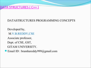 DATA STRUCTURES ( C++ ) 
DATASTRUCTURES PROGRAMMING CONCEPTS 
Developed by, 
M.V.B.REDDY,CSE 
Associate professor, 
Dept. of CSE, GST, 
GITAM UNIVERSITY. 
Email ID : bramhareddy999@gmail.com 
 