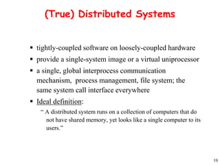 10 
(True) Distributed Systems 
 tightly-coupled software on loosely-coupled hardware 
 provide a single-system image or a virtual uniprocessor 
 a single, global interprocess communication 
mechanism, process management, file system; the 
same system call interface everywhere 
 Ideal definition: 
“ A distributed system runs on a collection of computers that do 
not have shared memory, yet looks like a single computer to its 
users.” 
 
