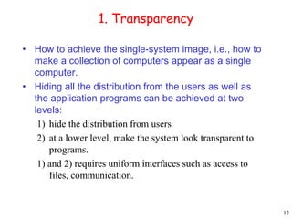 12 
1. Transparency 
• How to achieve the single-system image, i.e., how to 
make a collection of computers appear as a single 
computer. 
• Hiding all the distribution from the users as well as 
the application programs can be achieved at two 
levels: 
1) hide the distribution from users 
2) at a lower level, make the system look transparent to 
programs. 
1) and 2) requires uniform interfaces such as access to 
files, communication. 
 