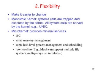 13 
2. Flexibility 
• Make it easier to change 
• Monolithic Kernel: systems calls are trapped and 
executed by the kernel. All system calls are served 
by the kernel, e.g., UNIX. 
• Microkernel: provides minimal services. 
• IPC 
• some memory management 
• some low-level process management and scheduling 
• low-level i/o (E.g., Mach can support multiple file 
systems, multiple system interfaces.) 
 