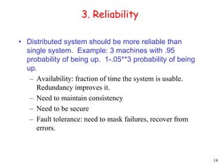 14 
3. Reliability 
• Distributed system should be more reliable than 
single system. Example: 3 machines with .95 
probability of being up. 1-.05**3 probability of being 
up. 
– Availability: fraction of time the system is usable. 
Redundancy improves it. 
– Need to maintain consistency 
– Need to be secure 
– Fault tolerance: need to mask failures, recover from 
errors. 
 