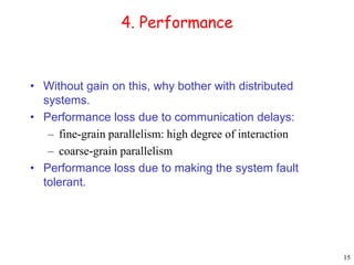 15 
4. Performance 
• Without gain on this, why bother with distributed 
systems. 
• Performance loss due to communication delays: 
– fine-grain parallelism: high degree of interaction 
– coarse-grain parallelism 
• Performance loss due to making the system fault 
tolerant. 
 