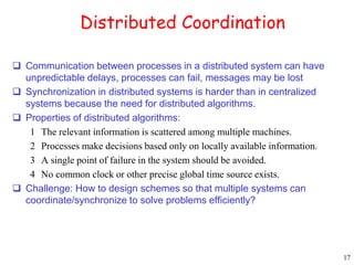 17 
Distributed Coordination 
 Communication between processes in a distributed system can have 
unpredictable delays, processes can fail, messages may be lost 
 Synchronization in distributed systems is harder than in centralized 
systems because the need for distributed algorithms. 
 Properties of distributed algorithms: 
1 The relevant information is scattered among multiple machines. 
2 Processes make decisions based only on locally available information. 
3 A single point of failure in the system should be avoided. 
4 No common clock or other precise global time source exists. 
 Challenge: How to design schemes so that multiple systems can 
coordinate/synchronize to solve problems efficiently? 
 