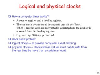 19 
Logical and physical clocks 
 How a computer timer works? 
 A counter register and a holding register. 
 The counter is decremented by a quartz crystals oscillator. 
When it reaches zero, an interrupted is generated and the counter is 
reloaded from the holding register. 
 E.g, interrupt 60 times per second. 
 clock skew problem 
 logical clocks -- to provide consistent event ordering 
 physical clocks -- clocks whose values must not deviate from 
the real time by more than a certain amount. 
 