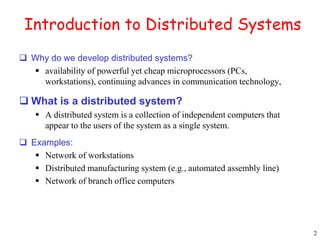 2 
Introduction to Distributed Systems 
 Why do we develop distributed systems? 
 availability of powerful yet cheap microprocessors (PCs, 
workstations), continuing advances in communication technology, 
 What is a distributed system? 
 A distributed system is a collection of independent computers that 
appear to the users of the system as a single system. 
 Examples: 
 Network of workstations 
 Distributed manufacturing system (e.g., automated assembly line) 
 Network of branch office computers 
 