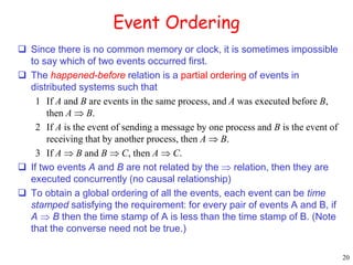 20 
Event Ordering 
 Since there is no common memory or clock, it is sometimes impossible 
to say which of two events occurred first. 
 The happened-before relation is a partial ordering of events in 
distributed systems such that 
1 If A and B are events in the same process, and A was executed before B, 
then A  B. 
2 If A is the event of sending a message by one process and B is the event of 
receiving that by another process, then A  B. 
3 If A  B and B  C, then A  C. 
 If two events A and B are not related by the  relation, then they are 
executed concurrently (no causal relationship) 
 To obtain a global ordering of all the events, each event can be time 
stamped satisfying the requirement: for every pair of events A and B, if 
A  B then the time stamp of A is less than the time stamp of B. (Note 
that the converse need not be true.) 
 