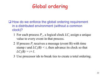 22 
Global ordering 
 How do we enforce the global ordering requirement 
in a distributed environment (without a common 
clock)? 
1 For each process Pi , a logical clock LCi assign a unique 
value to every event in that process. 
2 If process Pi receives a message (event B) with time 
stamp t and LCi(B) < t, then advance its clock so that 
LCi(B) = t+1. 
3 Use processor ids to break ties to create a total ordering. 
 