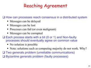29 
Reaching Agreement 
 How can processes reach consensus in a distributed system 
 Messages can be delayed 
 Messages can be lost 
 Processes can fail (or even malignant) 
 Messages can be corrupted 
 Each process starts with a bit (0 or 1) and Non-faulty 
processes should eventually agree on common value 
 No solution is possible 
 Note: solutions such as computing majority do not work. Why? 
 Two generals problem (unreliable communications) 
 Byzantine generals problem (faulty processes) 
 