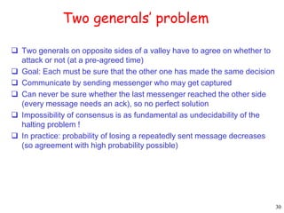 30 
Two generals’ problem 
 Two generals on opposite sides of a valley have to agree on whether to 
attack or not (at a pre-agreed time) 
 Goal: Each must be sure that the other one has made the same decision 
 Communicate by sending messenger who may get captured 
 Can never be sure whether the last messenger reached the other side 
(every message needs an ack), so no perfect solution 
 Impossibility of consensus is as fundamental as undecidability of the 
halting problem ! 
 In practice: probability of losing a repeatedly sent message decreases 
(so agreement with high probability possible) 
 