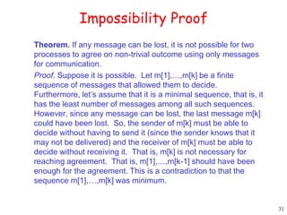 31 
Impossibility Proof 
Theorem. If any message can be lost, it is not possible for two 
processes to agree on non-trivial outcome using only messages 
for communication. 
Proof. Suppose it is possible. Let m[1],…,m[k] be a finite 
sequence of messages that allowed them to decide. 
Furthermore, let’s assume that it is a minimal sequence, that is, it 
has the least number of messages among all such sequences. 
However, since any message can be lost, the last message m[k] 
could have been lost. So, the sender of m[k] must be able to 
decide without having to send it (since the sender knows that it 
may not be delivered) and the receiver of m[k] must be able to 
decide without receiving it. That is, m[k] is not necessary for 
reaching agreement. That is, m[1],…,m[k-1] should have been 
enough for the agreement. This is a contradiction to that the 
sequence m[1],…,m[k] was minimum. 
 