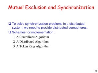 32 
Mutual Exclusion and Synchronization 
 To solve synchronization problems in a distributed 
system, we need to provide distributed semaphores. 
 Schemes for implementation : 
1 A Centralized Algorithm 
2 A Distributed Algorithm 
3 A Token Ring Algorithm 
 