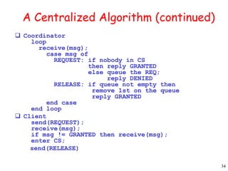 34 
A Centralized Algorithm (continued) 
 Coordinator 
loop 
receive(msg); 
case msg of 
REQUEST: if nobody in CS 
then reply GRANTED 
else queue the REQ; 
reply DENIED 
RELEASE: if queue not empty then 
remove 1st on the queue 
reply GRANTED 
end case 
end loop 
 Client 
send(REQUEST); 
receive(msg); 
if msg != GRANTED then receive(msg); 
enter CS; 
send(RELEASE) 
 