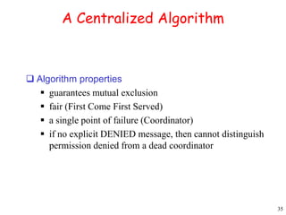 35 
A Centralized Algorithm 
 Algorithm properties 
 guarantees mutual exclusion 
 fair (First Come First Served) 
 a single point of failure (Coordinator) 
 if no explicit DENIED message, then cannot distinguish 
permission denied from a dead coordinator 
 