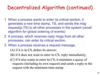 38 
Decentralized Algorithm (continued) 
1 When a process wants to enter its critical section, it 
generates a new time stamp, TS, and sends the msg 
request(p,TS) to all other processes in the system (recall 
algorithm for global ordering of events) 
2 A process, which receives reply msgs from all other 
processes, can enter its critical section. 
3 When a process receives a request message, 
(A) if it is in CS, defers its answer; 
(B) if it does not want to enter its CS, reply immediately; 
(C) if it also wants to enter its CS, it maintains a queue of 
requests (including its own request) and sends a reply to the 
request with the minimum time-stamp 
 