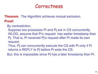 39 
Correctness 
Theorem. The Algorithm achieves mutual exclusion. 
Proof: 
By contradiction. 
Suppose two processes Pi and Pj are in CS concurrently. 
WLOG, assume that Pi’s request has earlier timestamp than 
Pj. That is, Pi received Pj's request after Pi made its own 
request. 
Thus, Pj can concurrently execute the CS with Pi only if Pi 
returns a REPLY to Pj before Pi exits the CS. 
But, this is impossible since Pj has a later timestamp than Pi. 
 