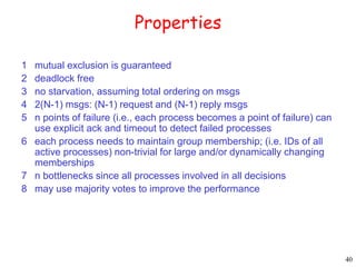40 
Properties 
1 mutual exclusion is guaranteed 
2 deadlock free 
3 no starvation, assuming total ordering on msgs 
4 2(N-1) msgs: (N-1) request and (N-1) reply msgs 
5 n points of failure (i.e., each process becomes a point of failure) can 
use explicit ack and timeout to detect failed processes 
6 each process needs to maintain group membership; (i.e. IDs of all 
active processes) non-trivial for large and/or dynamically changing 
memberships 
7 n bottlenecks since all processes involved in all decisions 
8 may use majority votes to improve the performance 
 