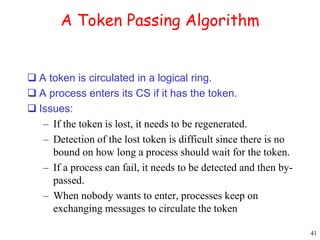 41 
A Token Passing Algorithm 
 A token is circulated in a logical ring. 
 A process enters its CS if it has the token. 
 Issues: 
– If the token is lost, it needs to be regenerated. 
– Detection of the lost token is difficult since there is no 
bound on how long a process should wait for the token. 
– If a process can fail, it needs to be detected and then by-passed. 
– When nobody wants to enter, processes keep on 
exchanging messages to circulate the token 
 