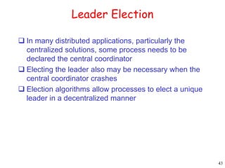 43 
Leader Election 
 In many distributed applications, particularly the 
centralized solutions, some process needs to be 
declared the central coordinator 
 Electing the leader also may be necessary when the 
central coordinator crashes 
 Election algorithms allow processes to elect a unique 
leader in a decentralized manner 
 