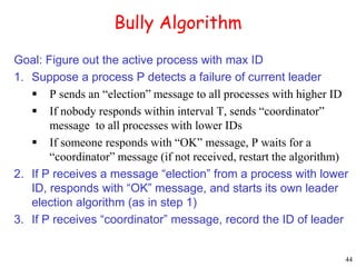 44 
Bully Algorithm 
Goal: Figure out the active process with max ID 
1. Suppose a process P detects a failure of current leader 
 P sends an “election” message to all processes with higher ID 
 If nobody responds within interval T, sends “coordinator” 
message to all processes with lower IDs 
 If someone responds with “OK” message, P waits for a 
“coordinator” message (if not received, restart the algorithm) 
2. If P receives a message “election” from a process with lower 
ID, responds with “OK” message, and starts its own leader 
election algorithm (as in step 1) 
3. If P receives “coordinator” message, record the ID of leader 
 
